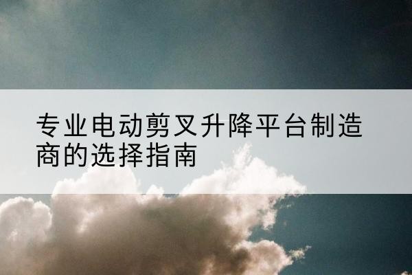 嫩江电动剪叉升降平台厂家-专业电动剪叉升降平台制造商的选择指南