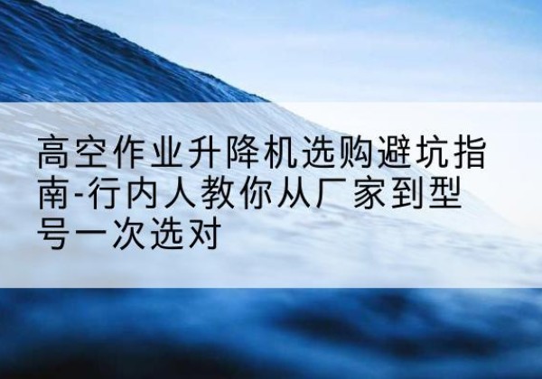 嫩江升降平台厂家-高空作业升降机选购避坑指南-行内人教你从厂家到型号一次选对