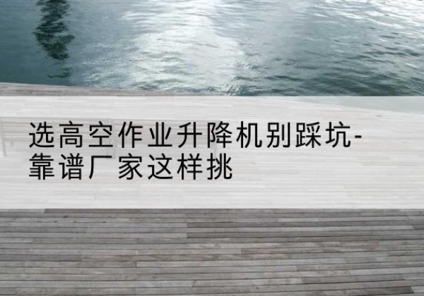 嫩江剪叉式升降机厂家-选高空作业升降机别踩坑-靠谱厂家这样挑