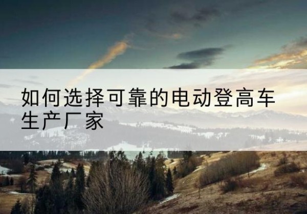 嫩江电动登高车厂家-如何选择可靠的电动登高车生产厂家