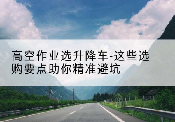 嫩江升降车厂家-高空作业选升降车-这些选购要点助你*避坑