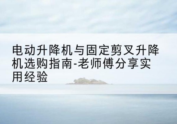 嫩江电动升降机怎么选-电动升降机与固定剪叉升降机选购指南-老师傅分享实用经验