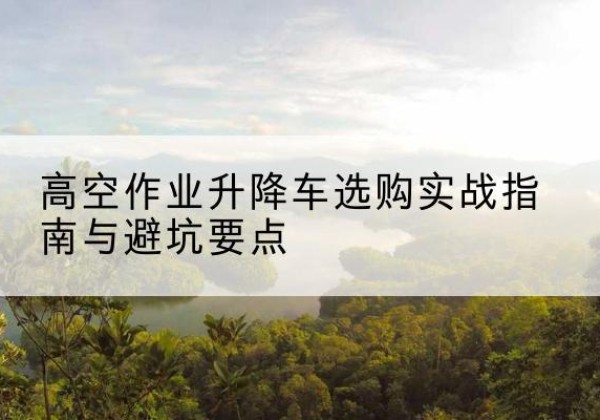 嫩江升降车怎么选-高空作业升降车选购实战指南与避坑要点
