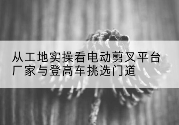 嫩江电动剪叉升降平台厂家-从工地实操看电动剪叉平台厂家与登高车挑选门道