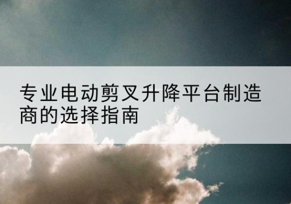 嫩江电动剪叉升降平台厂家-专业电动剪叉升降平台制造商的选择指南