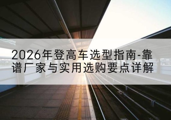 嫩江登高车厂家推荐-2026年登高车选型指南-靠谱厂家与实用选购要点详解